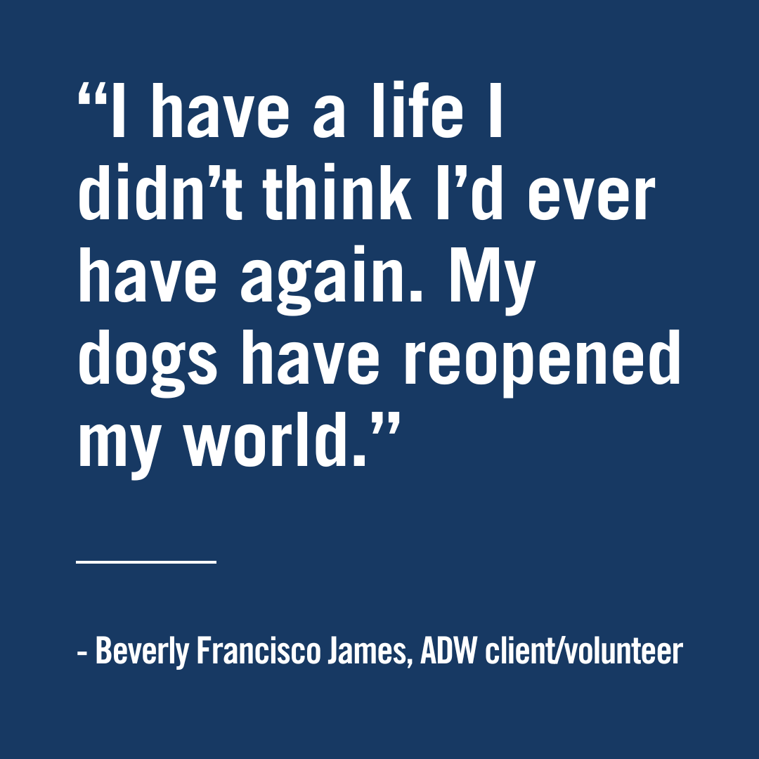 I have a life I didn't thing I'd ever have again. My dogs have reopened my world. Beverly Francisco James, ADW client/volunteer, Assistant Dogs of the West